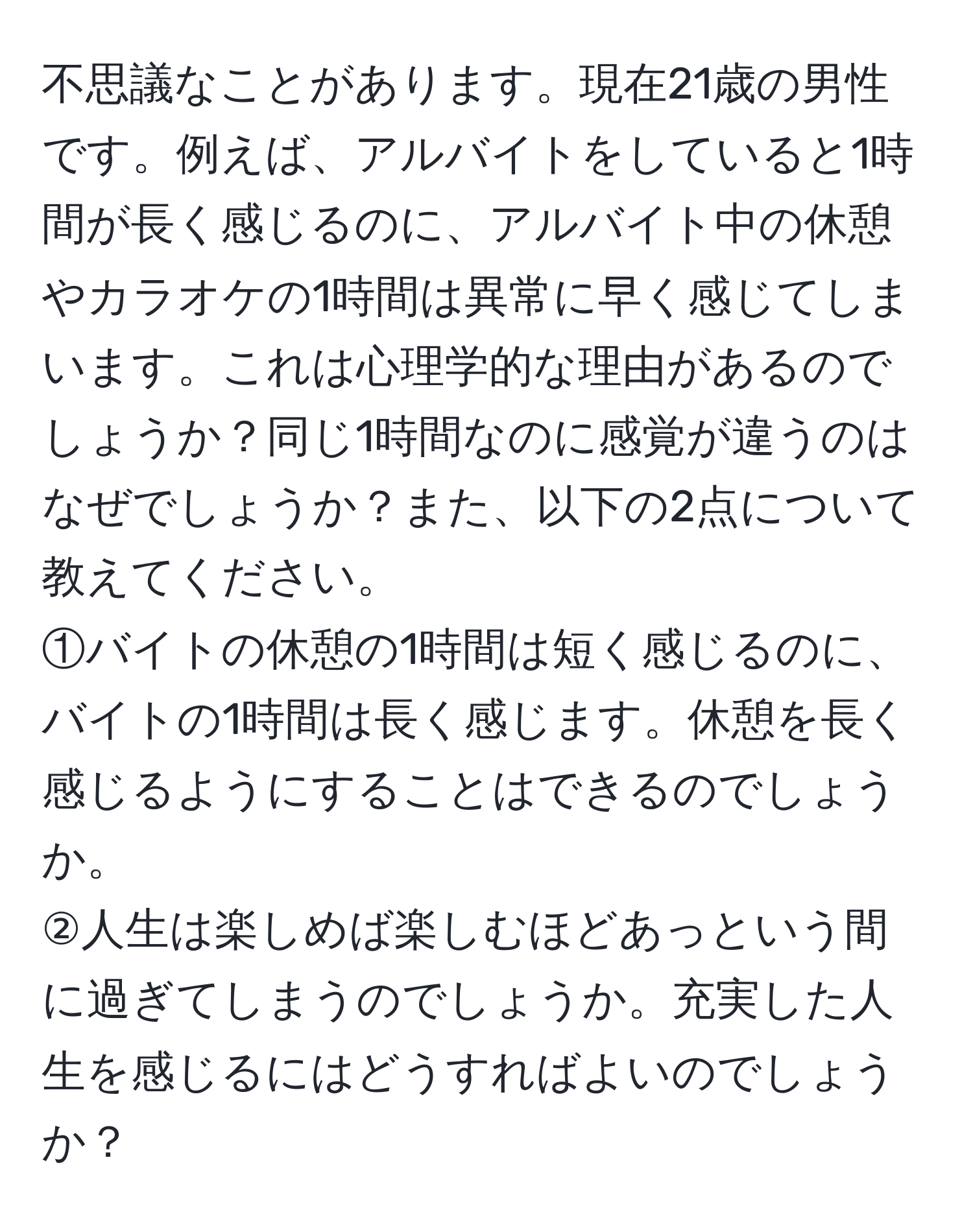 不思議なことがあります。現在21歳の男性です。例えば、アルバイトをしていると1時間が長く感じるのに、アルバイト中の休憩やカラオケの1時間は異常に早く感じてしまいます。これは心理学的な理由があるのでしょうか？同じ1時間なのに感覚が違うのはなぜでしょうか？また、以下の2点について教えてください。  
①バイトの休憩の1時間は短く感じるのに、バイトの1時間は長く感じます。休憩を長く感じるようにすることはできるのでしょうか。  
②人生は楽しめば楽しむほどあっという間に過ぎてしまうのでしょうか。充実した人生を感じるにはどうすればよいのでしょうか？