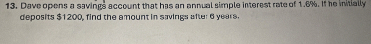 Dave opens a savings account that has an annual simple interest rate of 1.6%. If he initially 
deposits $1200, find the amount in savings after 6 years.