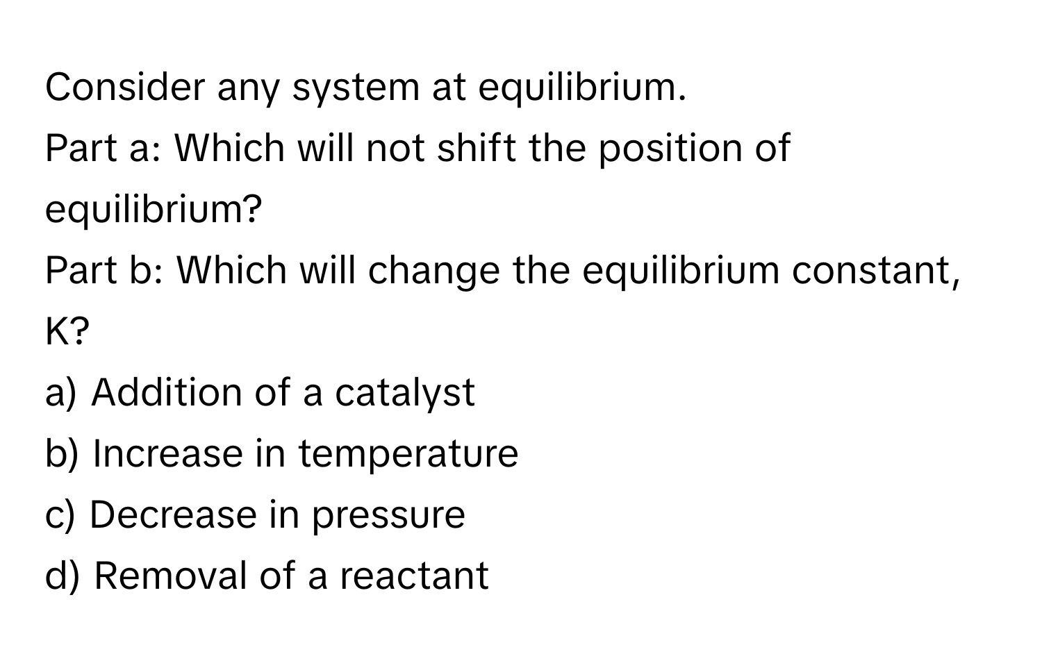 Consider any system at equilibrium. 

Part a: Which will not shift the position of equilibrium? 
Part b: Which will change the equilibrium constant, K? 
a) Addition of a catalyst 
b) Increase in temperature 
c) Decrease in pressure 
d) Removal of a reactant