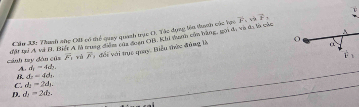 Thanh nhẹ OB có thể quay quanh trục O. Tác dụng lên thanh các lực vector F_1 và vector F_2
đặt tại A và B. Biết A là trung điểm của đoạn OB. Khi thanh cân bằng, gọi dị và d_2 là các
cánh tay đòn của vector F_1 và vector F_2 đối với trục quay. Biểu thức đúng là
A. d_1=4d_2.
B. d_2=4d_1.
C. d_2=2d_1.
D. d_1=2d_2.