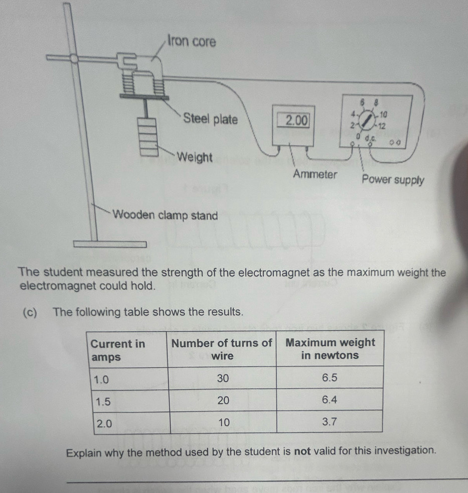 The student measured the strength of the electromagnet as the maximum weight the 
electromagnet could hold. 
(c) The following table shows the results. 
Explain why the method used by the student is not valid for this investigation. 
_