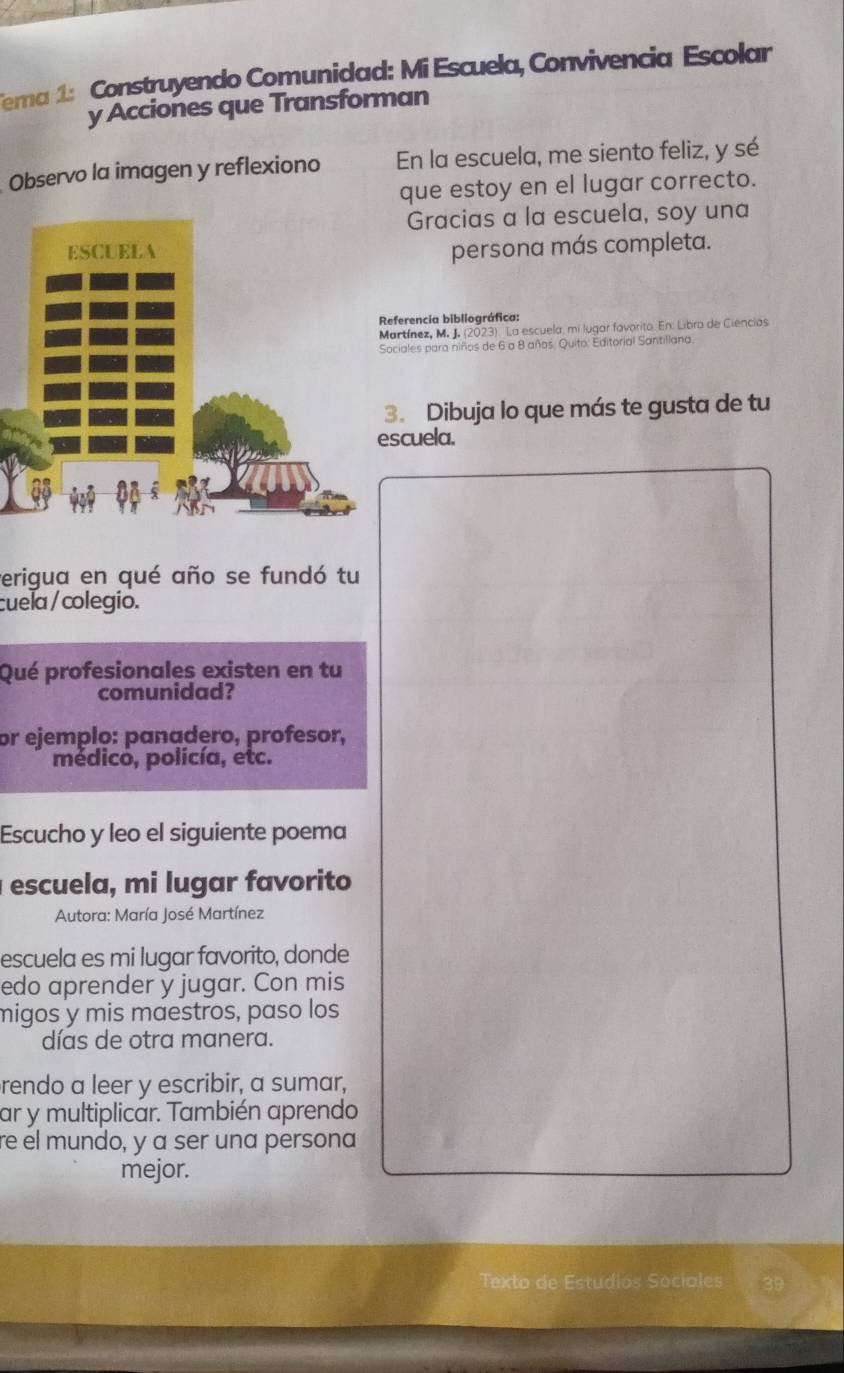 Tema 1: Construyendo Comunidad: Mi Escuela, Convivencia Escolar 
y Acciones que Transforman 
Observo la imagen y reflexiono En la escuela, me siento feliz, y sé 
que estoy en el lugar correcto. 
Gracias a la escuela, soy una 
persona más completa. 
ferencia bibliográfica: 
rtínez, M. J. (2023) La escuela, mi lugar favorito. En: Libro de Ciencias 
iales para niños de 6 a 8 años. Quito: Editorial Santillana. 
. Dibuja lo que más te gusta de tu 
cuela. 
erigua en qué año se fundó tu 
cuela / colegio. 
Qué profesionales existen en tu 
comunidad? 
or ejemplo: panadero, profesor, 
médico, policía, etc. 
Escucho y leo el siguiente poema 
escuela, mi lugar favorito 
Autora: María José Martínez 
escuela es mi lugar favorito, donde 
edo aprender y jugar. Con mis 
migos y mis maestros, paso los 
días de otra manera. 
rendo a leer y escribir, a sumar, 
ar y multiplicar. También aprendo 
re el mundo, y a ser una persona 
mejor. 
Texto de Estudios Socíales