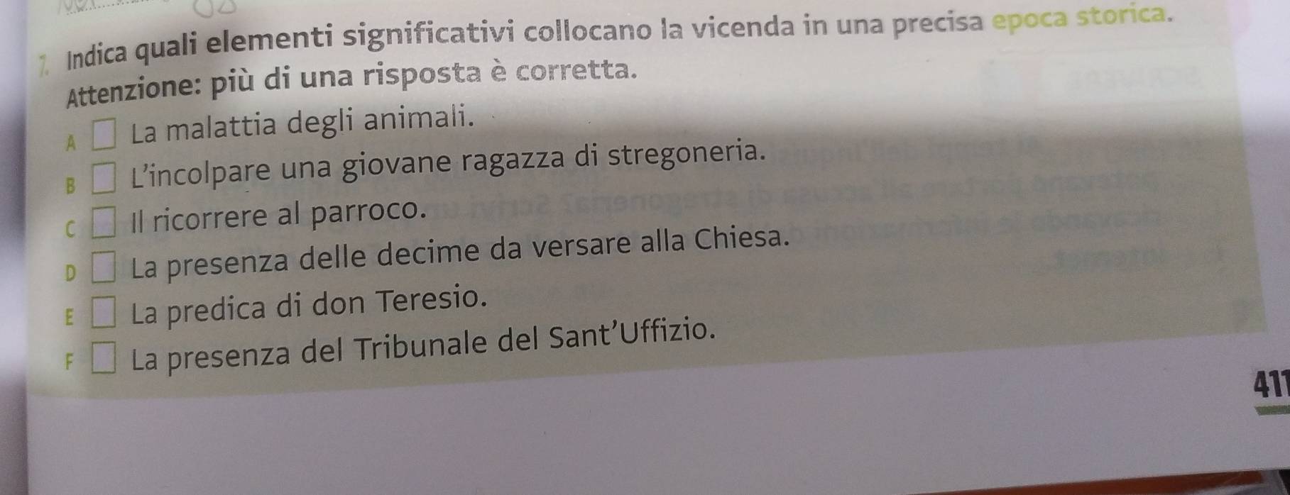 Indica quali elementi significativi collocano la vicenda in una precisa epoca storica.
Attenzione: più di una risposta è corretta.
A La malattia degli animali.
B L’incolpare una giovane ragazza di stregoneria.
C Il ricorrere al parroco.
D La presenza delle decime da versare alla Chiesa.
E La predica di don Teresio.
F La presenza del Tribunale del Sant’Uffizio.
411