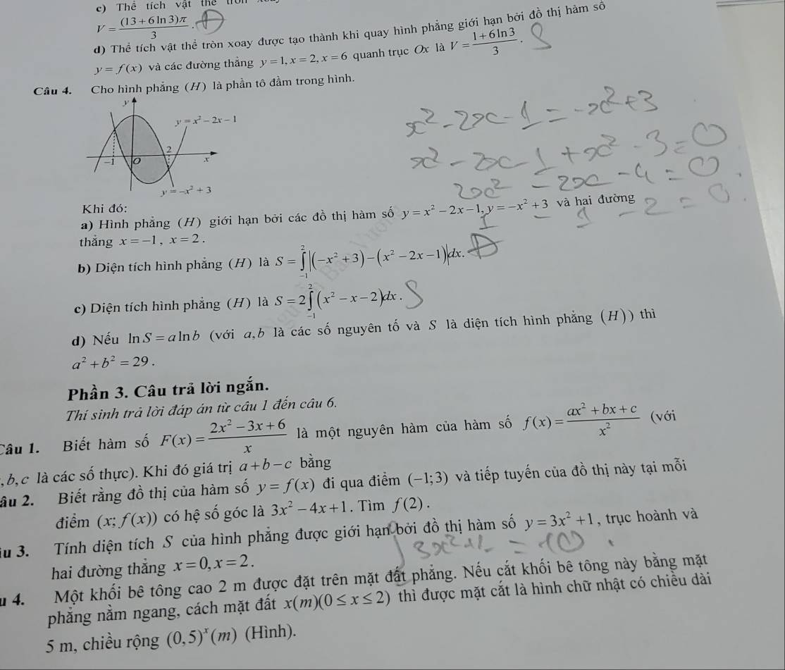 Thể tích vật thể trìn x
V= ((13+6ln 3)π )/3 ·
ễ tròn xoay được tạo thành khi quay hình phẳng giới hạn bởi đồ thị hàm số
y=f(x) và các đường thẳng y=1,x=2,x=6 quanh trục Ox là V= (1+6ln 3)/3 
Câu 4. Cho hình phẳng (H) là phần tô đầm trong hình.
Khi đó:
a) Hình phẳng (H) giới hạn bởi các đồ thị hàm số y=x^2-2x-1,y=-x^2+3 và hai đường
thắng x=-1,x=2.
b) Diện tích hình phẳng (H) là S=∈tlimits _1^(2|(-x^2)+3)-(x^2-2x-1)|dx.
c) Diện tích hình phẳng (H) là S=2∈tlimits (x^2-x-2)dx.
d) Nếu ln S=aln b (với a,b là các số nguyên tố và S là diện tích hình phẳng (H)) thì
a^2+b^2=29.
Phần 3. Câu trả lời ngắn.
Thí sinh trả lời đáp án từ câu 1 đến cí iu6u6.
Câu 1. Biết hàm số F(x)= (2x^2-3x+6)/x  là một nguyên hàm của hàm số f(x)= (ax^2+bx+c)/x^2  (với
l, b, c là các số thực). Khi đó giá trị a+b-c bằng
âu 2. Biết rằng đồ thị của hàm số y=f(x) đi qua điểm (-1;3) và tiếp tuyến của đồ thị này tại mỗi
điểm (x;f(x)) có hệ số góc là 3x^2-4x+1. Tìm f(2).
Su 3. Tính diện tích S của hình phẳng được giới hạn bởi đồ thị hàm số y=3x^2+1 , trục hoành và
hai đường thắng x=0,x=2.
u 4.  Một khối bê tông cao 2 m được đặt trên mặt đất phẳng. Nếu cắt khối bê tông này bằng mặt
phẳng nằm ngang, cách mặt đất x(m)(0≤ x≤ 2) thì được mặt cắt là hình chữ nhật có chiều dài
5 m, chiều rộng (0,5)^x(m) (Hình).