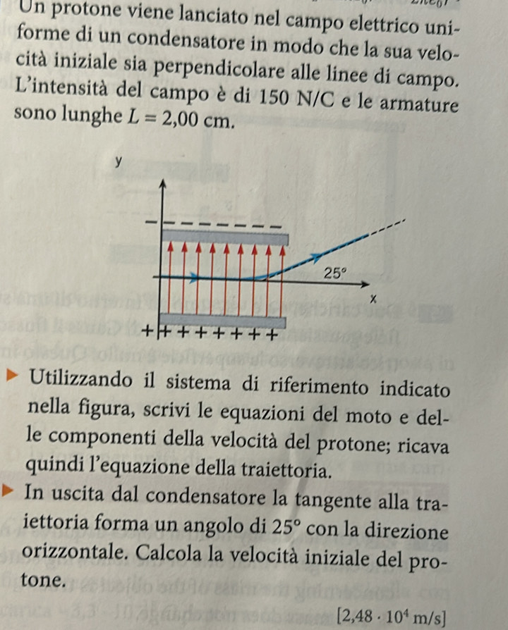 Un protone viene lanciato nel campo elettrico uni-
forme di un condensatore in modo che la sua velo-
cità iniziale sia perpendicolare alle linee di campo.
L'intensità del campo è di 150 N/C e le armature
sono lunghe L=2,00cm.
y
Utilizzando il sistema di riferimento indicato
nella figura, scrivi le equazioni del moto e del-
le componenti della velocità del protone; ricava
quindi l’equazione della traiettoria.
In uscita dal condensatore la tangente alla tra-
iettoria forma un angolo di 25° con la direzione
orizzontale. Calcola la velocità iniziale del pro-
tone.
[2,48· 10^4m/s]