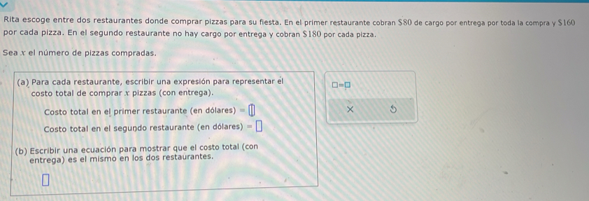 Rita escoge entre dos restaurantes donde comprar pizzas para su fiesta. En el primer restaurante cobran $80 de cargo por entrega por toda la compra y $160
por cada pizza. En el segundo restaurante no hay cargo por entrega y cobran $180 por cada pizza. 
Sea x el número de pizzas compradas. 
(a) Para cada restaurante, escribir una expresión para representar el □ =□
costo total de comprar x pizzas (con entrega). 
Costo total en el primer restaurante (en dólares) × 5
Costo total en el segundo restaurante (en dólares) 
(b) Escribir una ecuación para mostrar que el costo total (con 
entrega) es el mismó en los dos restaurantes.