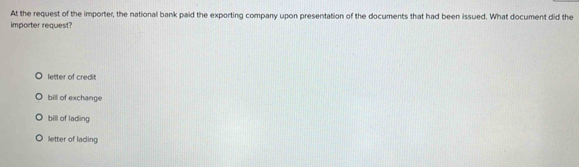 At the request of the importer, the national bank paid the exporting company upon presentation of the documents that had been issued. What document did the
importer request?
letter of credit
bill of exchange
bill of lading
letter of lading