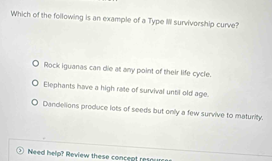 Which of the following is an example of a Type III survivorship curve?
Rock iguanas can die at any point of their life cycle.
Elephants have a high rate of survival until old age.
Dandelions produce lots of seeds but only a few survive to maturity.
)) Need help? Review these concept resour