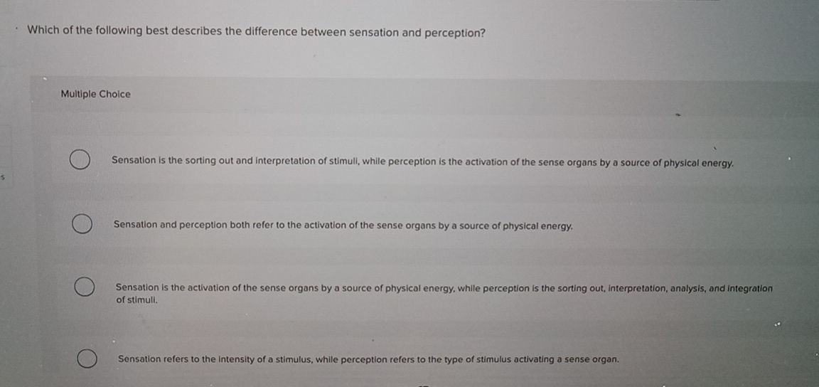 Which of the following best describes the difference between sensation and perception?
Multiple Choice
Sensation is the sorting out and interpretation of stimuli, while perception is the activation of the sense organs by a source of physical energy.
Sensation and perception both refer to the activation of the sense organs by a source of physical energy.
Sensation is the activation of the sense organs by a source of physical energy, while perception is the sorting out, interpretation, analysis, and integration
of stimuli.
Sensation refers to the intensity of a stimulus, while perception refers to the type of stimulus activating a sense organ.