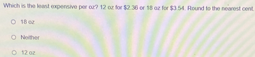 Which is the least expensive per oz? 12 oz for $2.36 or 18 oz for $3.54. Round to the nearest cent.
18 oz
Neither
12 oz