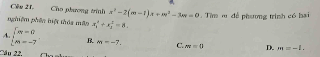 Cho phương trình x^2-2(m-1)x+m^2-3m=0. Tìm m để phương trình có hai
nghiệm phân biệt thỏa mãn x_1^(2+x_2^2=8.
A. beginarray)l m=0 m=-7endarray..
B. m=-7.
C. m=0
D. m=-1. 
Câu 22.