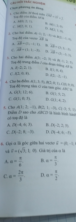 câU hỏi trắc nghiệm 0 0
Chọn phương án đúng. 7
1. Cho điểm M thoá mãn vector OM=2vector i+vector j.
Toạ độ của điểm M là
A. M(0;2;1). B.
C. M(2;0;1). D. M(1;2;0).
2. Cho hai điểm A(-1;2;-3) M(2;1;0).
và
Toạ độ của vecto vector AB là B(2;-1;0).
A. vector AB=(1;-1;1). B.
C. overline AB=(1;1;-3). D. vector AB=(3;3;-3).
3. Cho hai điểm A(3;-2;3) vector AB=(3;-3;3).
và B(-1;2;5).
Toạ độ trung điểm / của đoạn thắng 4B là
A. I(-2;2;1). B. I(1;0;4).
C. I(2;0;8). D. I(2;-2;-1).
4. Cho ba điểm A(1;3;5),B(2;0;1),C(0;9;0).
Toạ độ trọng tâm G của tam giác ABC * là
A. G(3;12;6). B. G(1;5;2).
C. G(1;0;5). D. G(1;4;2).
5. Cho A(1;2;-1),B(2;1;-3),C(-3;5;1)
Điểm D sao cho A 3( CD là hình bình hành
có toạ độ là
A. D(-4;6;3). B. D(-2;2;5).
C. D(-2;8;-3). D. D(-4;6;-5).
6. Gọi α là góc giữa hai vecto vector u=(0;-1;
và vector v=(sqrt(3);1;0). Giá trị của α là
A. alpha = π /6 . B. alpha = π /3 .
C. alpha = 2π /3 . D. alpha = π /2 .