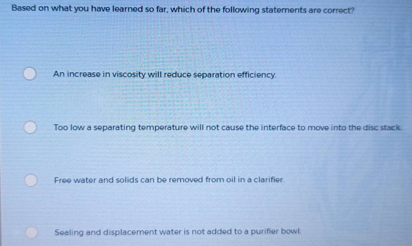 Based on what you have learned so far, which of the following statements are correct?
An increase in viscosity will reduce separation efficiency.
Too low a separating temperature will not cause the interface to move into the disc stack.
Free water and solids can be removed from oil in a clarifier.
Sealing and displacement water is not added to a purifier bowl.