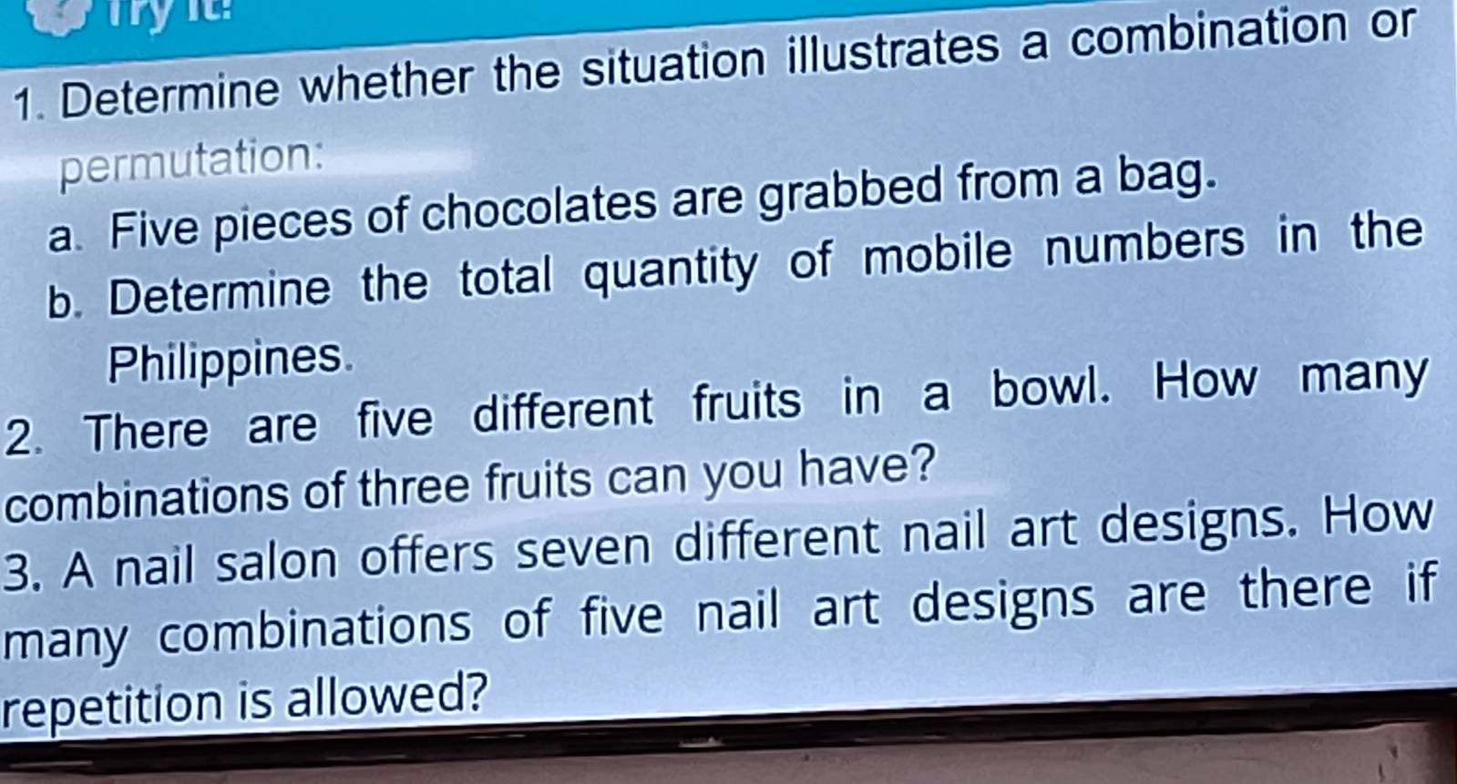 Determine whether the situation illustrates a combination or 
permutation: 
a. Five pieces of chocolates are grabbed from a bag. 
b. Determine the total quantity of mobile numbers in the 
Philippines. 
2. There are five different fruits in a bowl. How many 
combinations of three fruits can you have? 
3. A nail salon offers seven different nail art designs. How 
many combinations of five nail art designs are there if 
repetition is allowed?