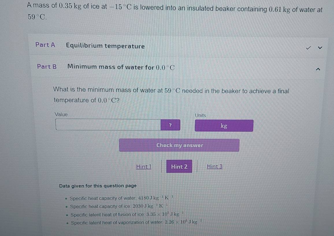 A mass of 0.35 kg of ice at -15°C is lowered into an insulated beaker containing 0.61 kg of water at
59°C. 
Part A Equilibrium temperature
Part B Minimum mass of water for 0.0°C
What is the minimum mass of water at 59°C needed in the beaker to achieve a final
temperature of 0.0°C ?
Value Units
?
kg
Check my answer
Hint 1 Hint 2 Hint 3
Data given for this question page
Specific heat capacity of water 4180Jkg^(-1)K 1
Specific heat capacity of ice 2030Jkg^1K^(-1)
Specific latent heat of fusion of ice 3.35* 10^5Jkg
Specific latent heat of vaporization of water 2.26* 10^6Jkg 1