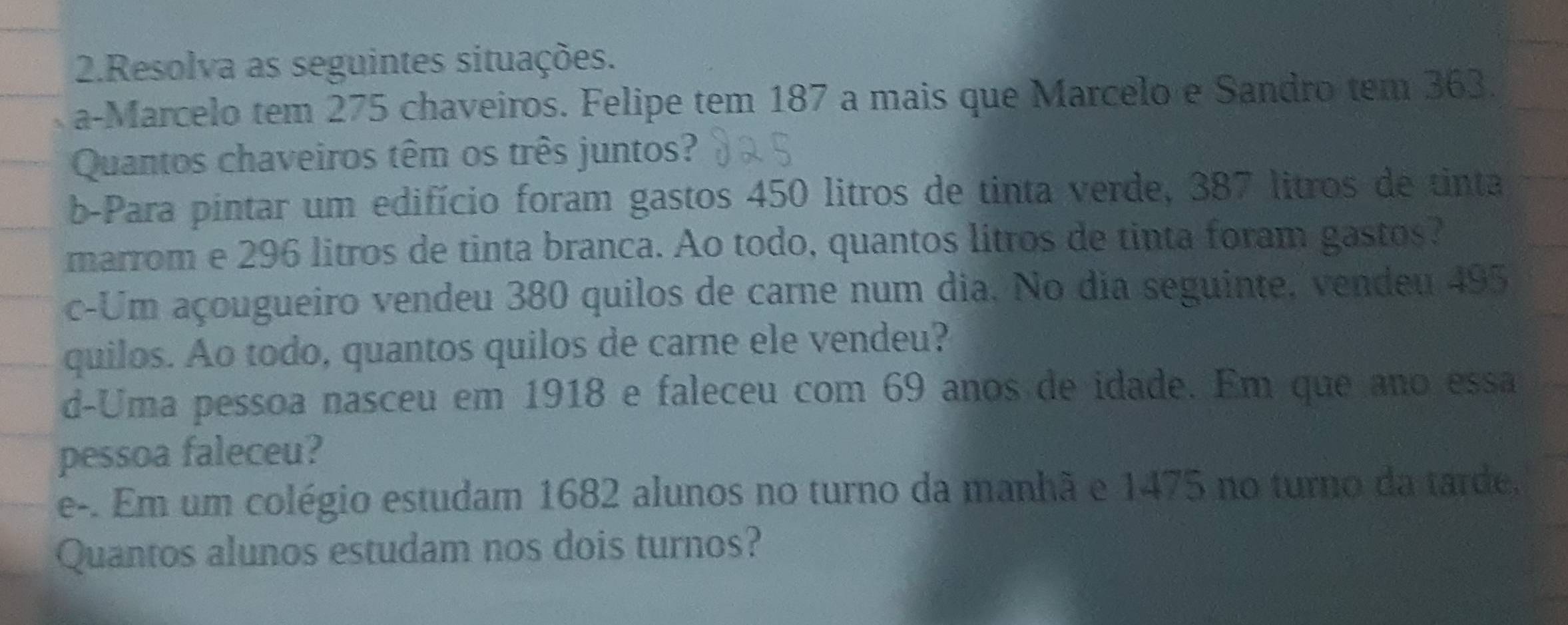 Resolva as seguintes situações. 
a-Marcelo tem 275 chaveiros. Felipe tem 187 a mais que Marcelo e Sandro tem 363. 
Quantos chaveiros têm os três juntos? 
b-Para pintar um edifício foram gastos 450 litros de tinta verde, 387 litros de tinta 
marrom e 296 litros de tinta branca. Ao todo, quantos litros de tinta foram gastos? 
c-Um açougueiro vendeu 380 quilos de carne num dia. No dia seguinte, vendeu 495
quilos. Ao todo, quantos quilos de carne ele vendeu? 
d-Uma pessoa nasceu em 1918 e faleceu com 69 anos de idade. Em que ano essa 
pessoa faleceu? 
e-. Em um colégio estudam 1682 alunos no turno da manhã e 1475 no turno da tarde, 
Quantos alunos estudam nos dois turnos?