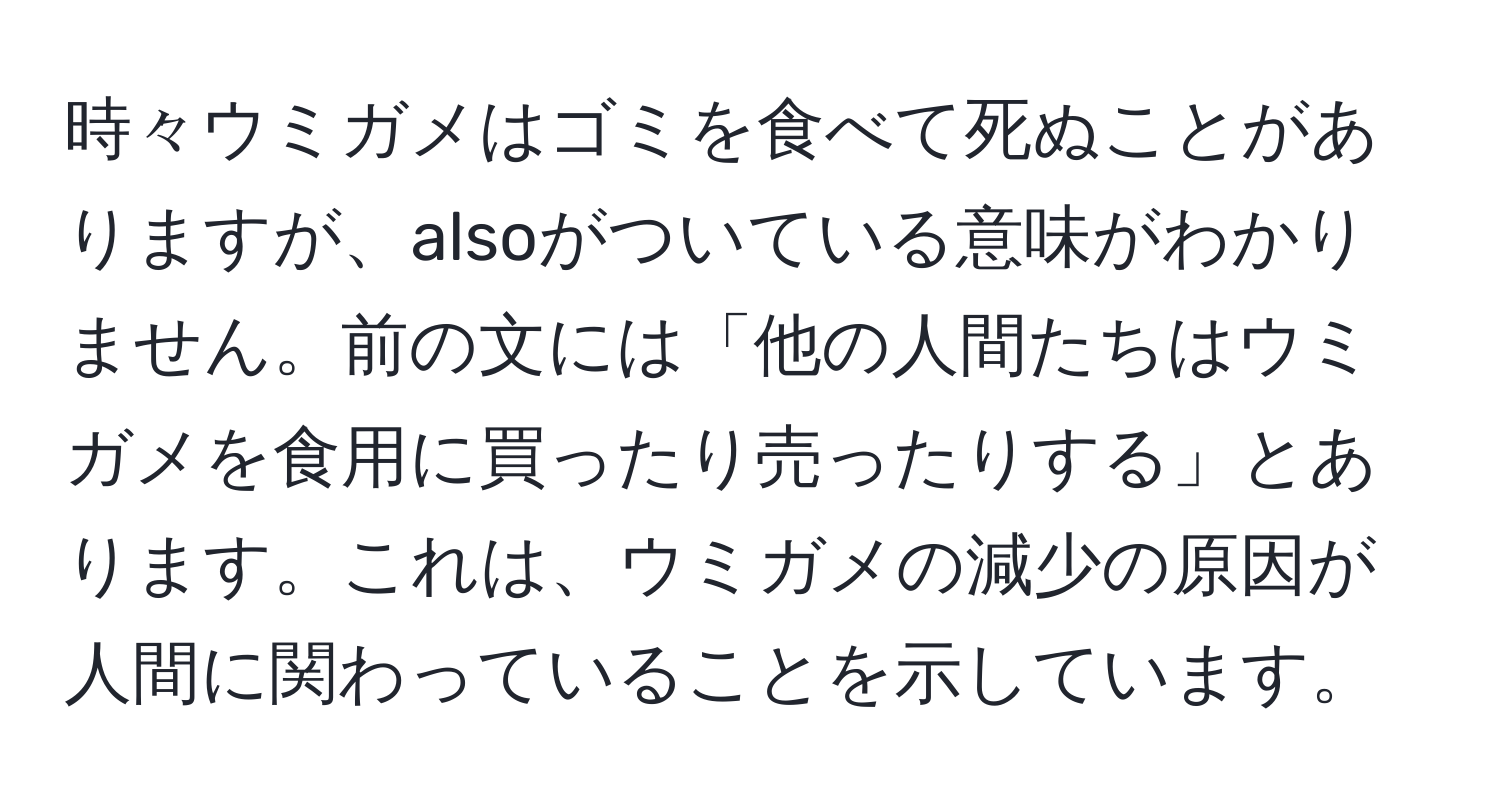 時々ウミガメはゴミを食べて死ぬことがありますが、alsoがついている意味がわかりません。前の文には「他の人間たちはウミガメを食用に買ったり売ったりする」とあります。これは、ウミガメの減少の原因が人間に関わっていることを示しています。