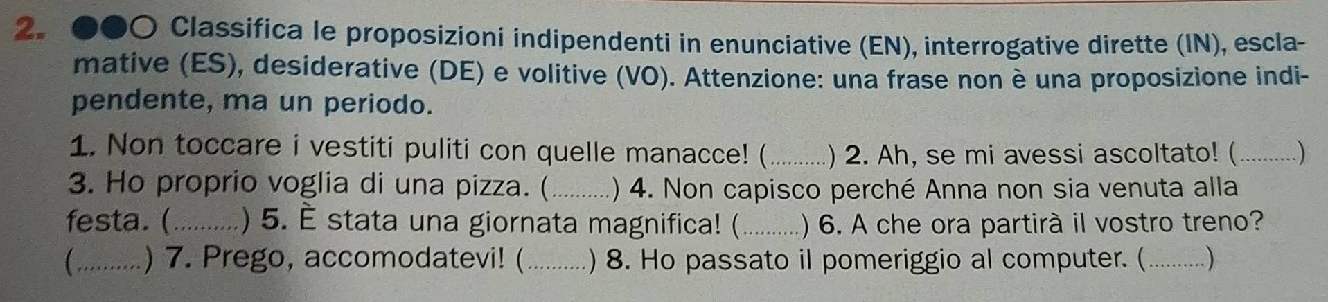 ●●〇 Classifica le proposizioni indipendenti in enunciative (EN), interrogative dirette (IN), escla- 
mative (ES), desiderative (DE) e volitive (VO). Attenzione: una frase non è una proposizione indi- 
pendente, ma un periodo. 
1. Non toccare i vestiti puliti con quelle manacce! (_ ) 2. Ah, se mi avessi ascoltato! ( _) 
3. Ho proprio voglia di una pizza. (_ ) 4. Non capisco perché Anna non sia venuta alla 
festa.(_ ) 5. È stata una giornata magnifica! (_ ) 6. A che ora partirà il vostro treno? 
_) 7. Prego, accomodatevi! (_ ) 8. Ho passato il pomeriggio al computer. (_ . )