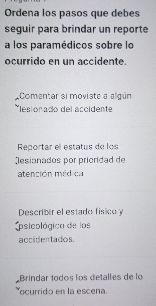 Ordena los pasos que debes 
seguir para brindar un reporte 
a los paramédicos sobre lo 
ocurrido en un accidente. 
Comentar si moviste a algún 
lesionado del accidente 
Reportar el estatus de los 
lesionados por prioridad de 
atención médica 
Describir el estado físico y 
(psicológico de los 
accidentados. 
Brindar todos los detalles de lo 
ocurrido en la escena.