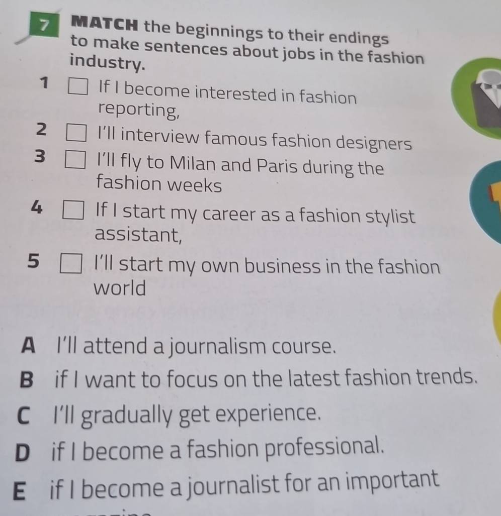 MATCH the beginnings to their endings 
to make sentences about jobs in the fashion 
industry. 
1 If I become interested in fashion 
reporting, 
2 I’ll interview famous fashion designers 
3 I'll fly to Milan and Paris during the 
fashion weeks 
4 If I start my career as a fashion stylist 
assistant, 
5 I'll start my own business in the fashion 
world 
A I'll attend a journalism course. 
B if I want to focus on the latest fashion trends. 
CI'll gradually get experience. 
D if I become a fashion professional. 
E if I become a journalist for an important