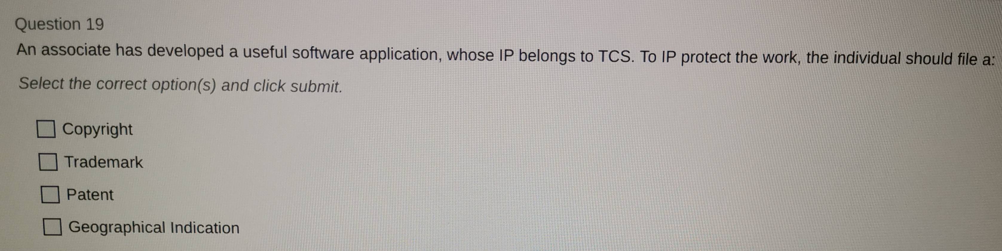 An associate has developed a useful software application, whose IP belongs to TCS. To IP protect the work, the individual should file a:
Select the correct option(s) and click submit.
Copyright
Trademark
Patent
Geographical Indication