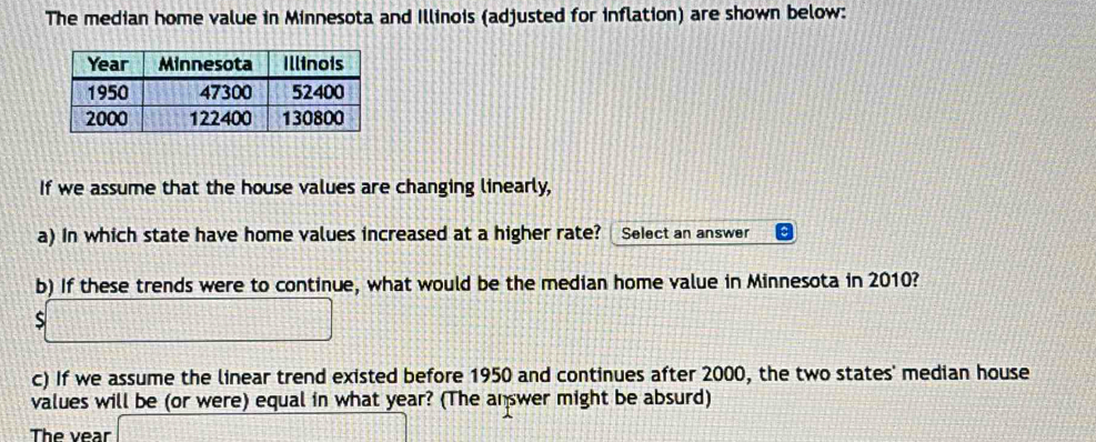 The median home value in Minnesota and Illinois (adjusted for inflation) are shown below: 
If we assume that the house values are changing linearly, 
a) In which state have home values increased at a higher rate? Select an answer 
b) If these trends were to continue, what would be the median home value in Minnesota in 2010? 
S 
c) If we assume the linear trend existed before 1950 and continues after 2000, the two states' median house 
values will be (or were) equal in what year? (The answer might be absurd) 
The vear