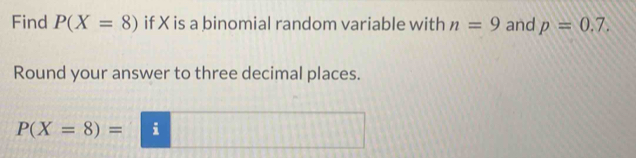 Find P(X=8) if X is a binomial random variable with n=9 and p=0.7. 
Round your answer to three decimal places.
P(X=8)=□ i