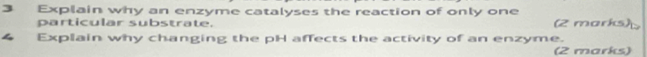 Explain why an enzyme catalyses the reaction of only one 
particular substrate. (2 marks) 
Explain why changing the pH affects the activity of an enzyme. 
(2 marks)