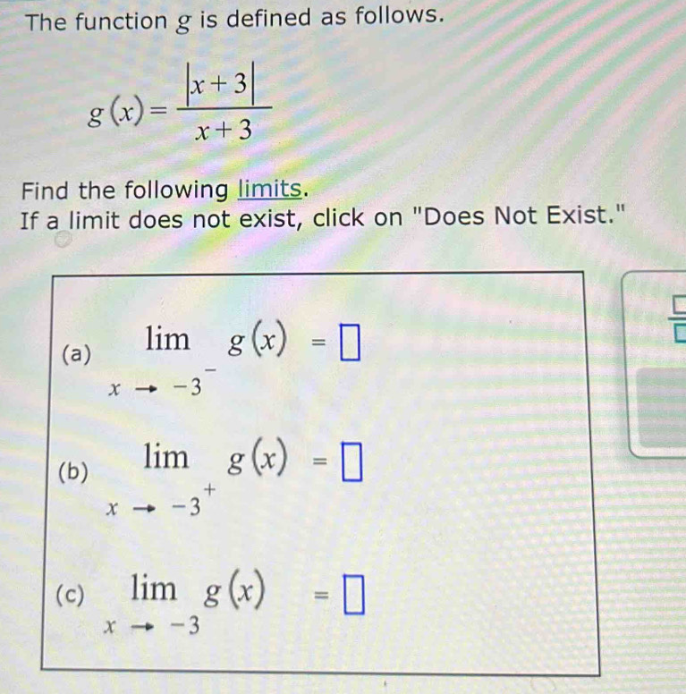 The function g is defined as follows.
g(x)= (|x+3|)/x+3 
Find the following limits.
If a limit does not exist, click on "Does Not Exist."
□
(a) limlimits _xto -3^-g(x)=□
(b) limlimits _xto -3^+g(x)=□
(c) limlimits _xto -3g(x)=□