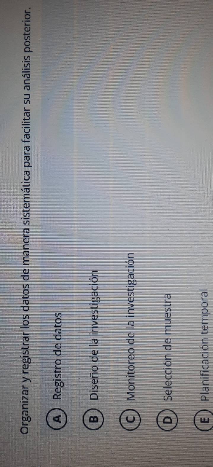 Organizar y registrar los datos de manera sistemática para facilitar su análisis posterior.
A) Registro de datos
B) Diseño de la investigación
C) Monitoreo de la investigación
D Selección de muestra
E Planificación temporal
