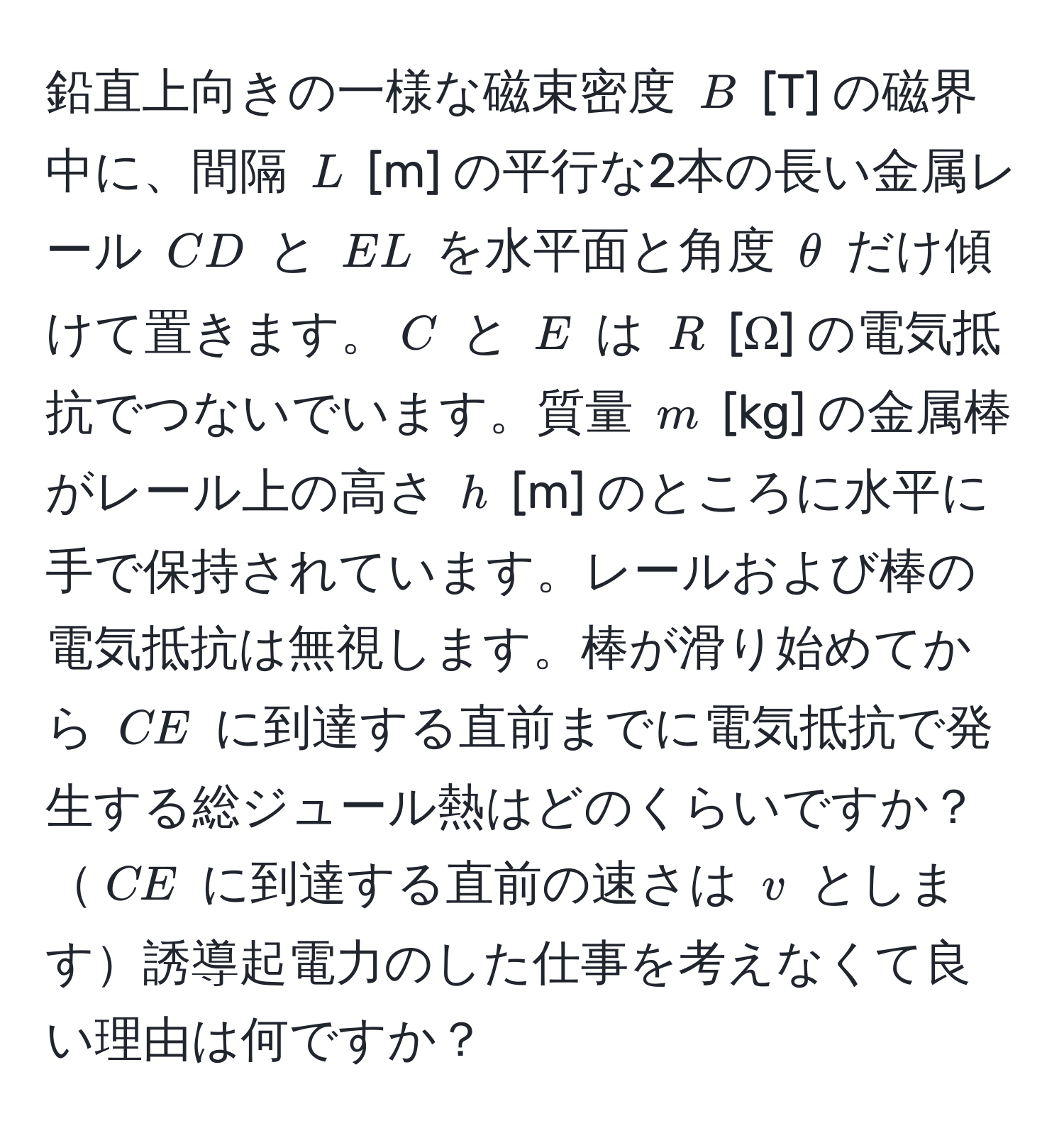 鉛直上向きの一様な磁束密度 $B$ [T] の磁界中に、間隔 $L$ [m] の平行な2本の長い金属レール $CD$ と $EL$ を水平面と角度 $θ$ だけ傾けて置きます。$C$ と $E$ は $R$ [Ω] の電気抵抗でつないでいます。質量 $m$ [kg] の金属棒がレール上の高さ $h$ [m] のところに水平に手で保持されています。レールおよび棒の電気抵抗は無視します。棒が滑り始めてから $CE$ に到達する直前までに電気抵抗で発生する総ジュール熱はどのくらいですか？$CE$ に到達する直前の速さは $v$ とします誘導起電力のした仕事を考えなくて良い理由は何ですか？