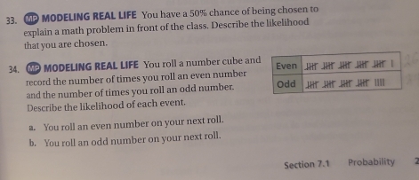 ② MODELING REAL LIFE You have a 50% chance of being chosen to 
explain a math problem in front of the class. Describe the likelihood 
that you are chosen. 
34. MODELING REAL LIFE You roll a number cube an 
record the number of times you roll an even number 
and the number of times you roll an odd number. 
Describe the likelihood of each event. 
a. You roll an even number on your next roll. 
b. You roll an odd number on your next roll. 
Section 7.1 Probability