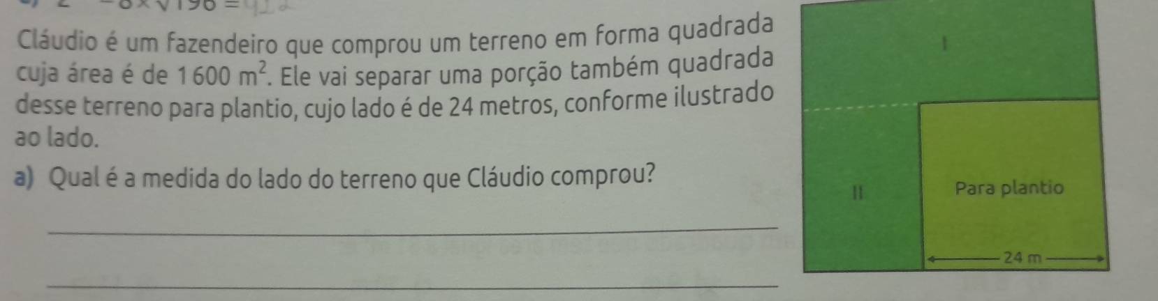 190= 
Cláudio é um fazendeiro que comprou um terreno em forma quadrada 
cuja área é de 1600m^2. Ele vai separar uma porção também quadrada 
desse terreno para plantio, cujo lado é de 24 metros, conforme ilustrado 
ao lado. 
a) Qual é a medida do lado do terreno que Cláudio comprou? 
11 Para plantio 
_
24 m
_