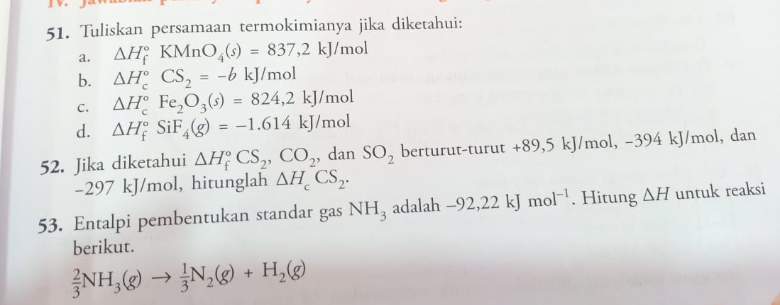 Tuliskan persamaan termokimianya jika diketahui: 
a. △ H_f^((circ)KMnO_4)(s)=837,2kJ/mol
b. △ H_c^((circ)CS_2)=-bkJ/mol
C. △ H_c^((circ)Fe_2)O_3(s)=824,2kJ/mol
d. △ H_f^((circ)SiF_4)(g)=-1.614kJ/mol
52. Jika diketahui △ H_f^((circ)CS_2), CO_2 , dan SO_2 berturut-turut +89, 5 kJ/mol, -394 kJ/mol, dan
-297 kJ/mol, hitunglah △ H_cCS_2. 
53. Entalpi pembentukan standar gas NH_3 adalah a -92 , 22 kJ mol^(-1). Hitung △ H untuk reaksi 
berikut.
 2/3 NH_3(g)to  1/3 N_2(g)+H_2(g)