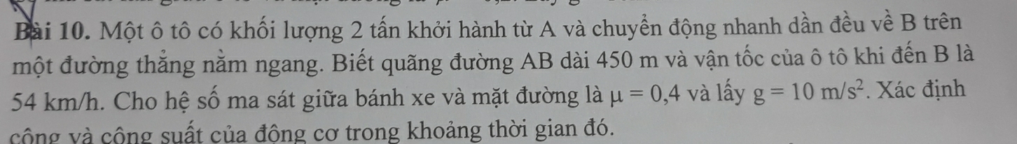 Một ô tô có khối lượng 2 tấn khởi hành từ A và chuyển động nhanh dần đều về B trên 
một đường thẳng nằm ngang. Biết quãng đường AB dài 450 m và vận tốc của ô tô khi đến B là
54 km/h. Cho hệ số ma sát giữa bánh xe và mặt đường là mu =0,4 và lấy g=10m/s^2. Xác định 
công và cộng suất của động cơ trong khoảng thời gian đó.