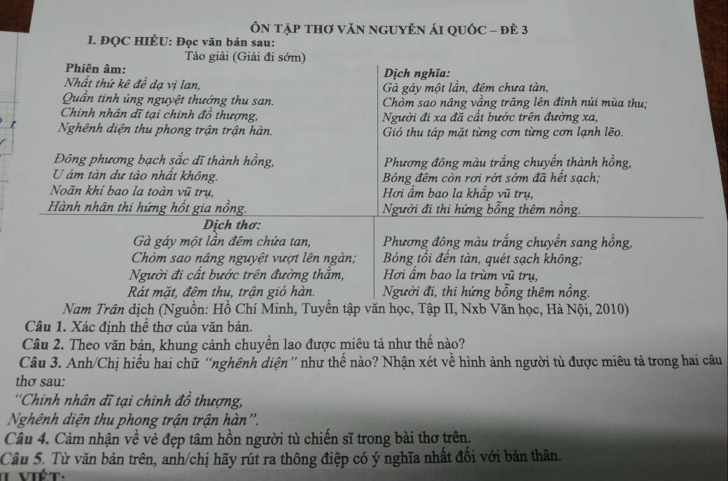 ÔN Tập THơ VăN nGUYÊN ÁI QUốC - đÊ 3
I. ĐQC HIÊU: Đọc văn bản sau:
Tảo giải (Giải đi sớm)
Phiên âm:
Dịch nghĩa:
Nhất thứ kê đề đạ vị lan, Gà gáy một lần, đêm chưa tàn,
Quần tinh ủng nguyệt thướng thu san. Chòm sao nâng vầng trăng lên đỉnh núi mùa thu;
Chinh nhân dĩ tại chinh đồ thượng, Người đi xa đã cất bước trên đường xa,
Nghênh diện thu phong trận trận hàn. Gió thu táp mặt từng cơn từng cơn lạnh lẽo.
Đông phương bạch sắc dĩ thành hồng,  Phương đông màu trắng chuyển thành hồng,
U ám tàn dự tảo nhất không.  Bóng đêm còn rơi rớt sớm đã hết sạch;
Noãn khi bao la toàn vũ trụ, Hơi ẩm bao la khắp vũ trụ,
Hành nhân thi hứng hốt gia nồng. Người đi thi hứng bỗng thêm nồng.
Dịch thơ:
Gà gáy một lần đêm chửa tan,  Phương đồng màu trắng chuyển sang hồng,
Chòm sao nâng nguyệt vượt lên ngàn; Bóng tối đến tàn, quét sạch không;
Người đi cất bước trên đường thắm, Hơi ẩm bao la trùm vũ trụ,
Rát mặt, đêm thu, trận gió hàn. Người đi, thi hứng bỗng thêm nồng.
Nam Trân dịch (Nguồn: Hồ Chí Minh, Tuyền tập văn học, Tập II, Nxb Văn học, Hà Nội, 2010)
Câu 1. Xác định thể thơ của văn bản.
Câu 2. Theo văn bản, khung cảnh chuyển lao được miêu tả như thế nào?
Câu 3. Anh/Chị hiểu hai chữ “nghênh diện” như thế nào? Nhận xét về hình ảnh người tù được miêu tả trong hai câu
thơ sau:
''Chinh nhân dĩ tại chinh đồ thượng,
Nhênh diện thu phong trận trận hàn''.
Câu 4. Cảm nhận về vẻ đẹp tâm hồn người tù chiến sĩ trong bài thơ trên.
Câu 5. Từ văn bản trên, anh/chị hãy rút ra thông điệp có ý nghĩa nhất đối với bản thân.
T Viết.