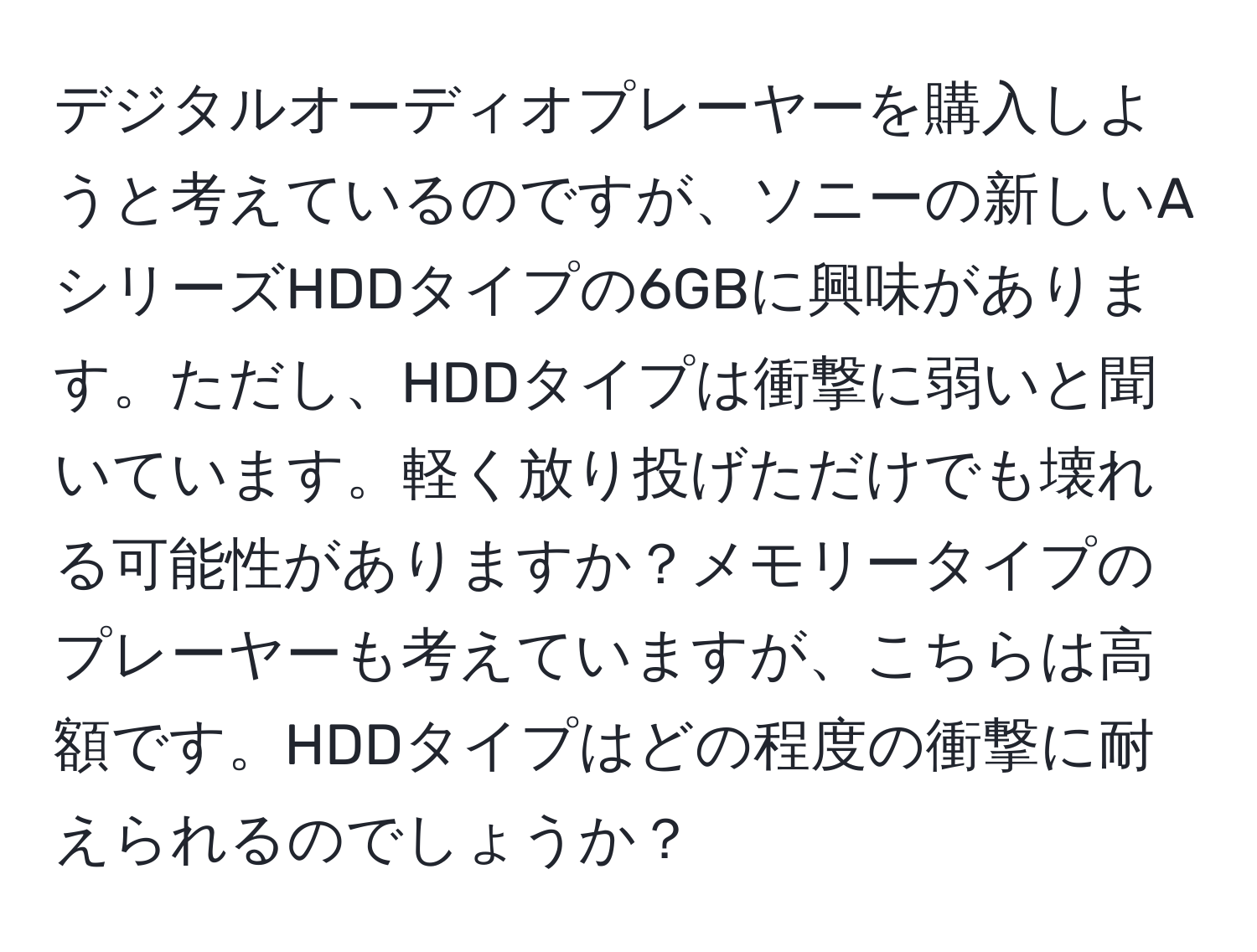 デジタルオーディオプレーヤーを購入しようと考えているのですが、ソニーの新しいAシリーズHDDタイプの6GBに興味があります。ただし、HDDタイプは衝撃に弱いと聞いています。軽く放り投げただけでも壊れる可能性がありますか？メモリータイプのプレーヤーも考えていますが、こちらは高額です。HDDタイプはどの程度の衝撃に耐えられるのでしょうか？