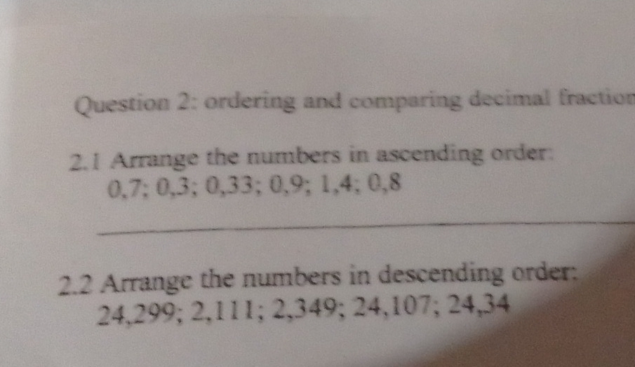 ordering and comparing decimal fraction 
2.1 Arrange the numbers in ascending order:
0,7; 0, 3; 0,33; 0, 9; 1, 4; 0, 8
_ 
2.2 Arrange the numbers in descending order:
24,299; 2,111; 2,349; 24,107; 24,34