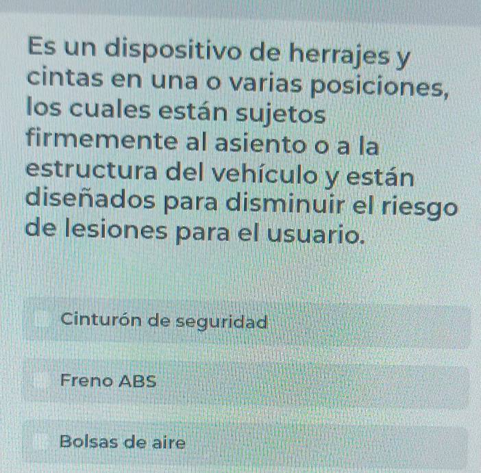 Es un dispositivo de herrajes y
cintas en una o varias posiciones,
los cuales están sujetos
firmemente al asiento o a la
estructura del vehículo y están
diseñados para disminuir el riesgo
de lesiones para el usuario.
Cinturón de seguridad
Freno ABS
Bolsas de aire