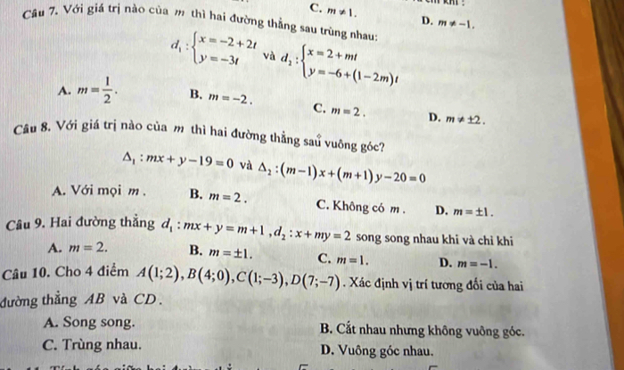 C. m!= 1. D. m!= -1. 
Câu 7. Với giá trị nào của m thì hai đường thẳng sau trùng nhau
d_1:beginarrayl x=-2+2t y=-3tendarray. và d_1:beginarrayl x=2+mt y=-6+(1-2m)tendarray.
A. m= 1/2 . B. m=-2. C. m=2. D. m!= ± 2. 
Câu 8. Với giá trị nào của m thì hai đường thẳng sau vuông góc?
△ _1:mx+y-19=0 và △ _2:(m-1)x+(m+1)y-20=0
A. Với mọi m . B. m=2. C. Không có m. D. m=± 1. 
Câu 9. Hai đường thẳng d_1:mx+y=m+1, d_2:x+my=2 song song nhau khi và chỉ khi
A. m=2. B. m=± 1. C. D. m=-1. 
Câu 10. Cho 4 điểm A(1;2), B(4;0), C(1;-3), D(7;-7) m=1. Xác định vị trí tương đối của hai
đường thẳng AB và CD.
A. Song song. B. Cắt nhau nhưng không vuông góc.
C. Trùng nhau. D. Vuông góc nhau.