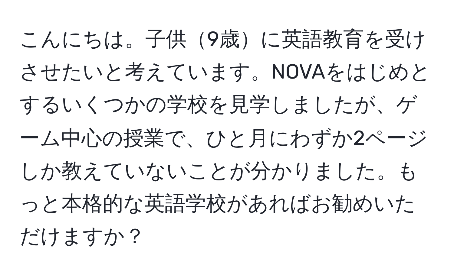 こんにちは。子供9歳に英語教育を受けさせたいと考えています。NOVAをはじめとするいくつかの学校を見学しましたが、ゲーム中心の授業で、ひと月にわずか2ページしか教えていないことが分かりました。もっと本格的な英語学校があればお勧めいただけますか？