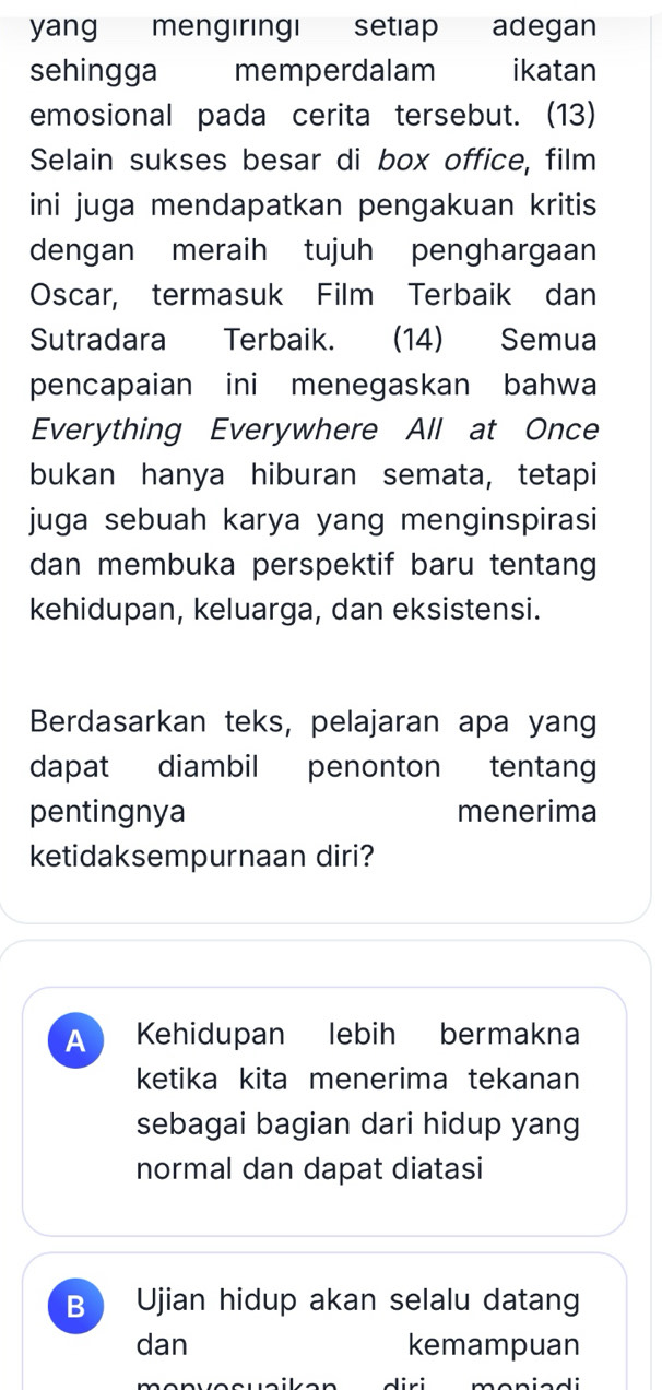 yang mengiringi setiap adegan
sehingga memperdalam ikatan
emosional pada cerita tersebut. (13)
Selain sukses besar di box office, film
ini juga mendapatkan pengakuan kritis
dengan meraih tujuh penghargaan
Oscar, termasuk Film Terbaik dan
Sutradara Terbaik. (14) Semua
pencapaian ini menegaskan bahwa
Everything Everywhere All at Once
bukan hanya hiburan semata, tetapi
juga sebuah karya yang menginspirasi
dan membuka perspektif baru tentang
kehidupan, keluarga, dan eksistensi.
Berdasarkan teks, pelajaran apa yang
dapat diambil penonton tentang
pentingnya menerima
ketidaksempurnaan diri?
A Kehidupan lebih bermakna
ketika kita menerima tekanan
sebagai bagian dari hidup yang
normal dan dapat diatasi
B Ujian hidup akan selalu datang
dan kemampuan
maniadi