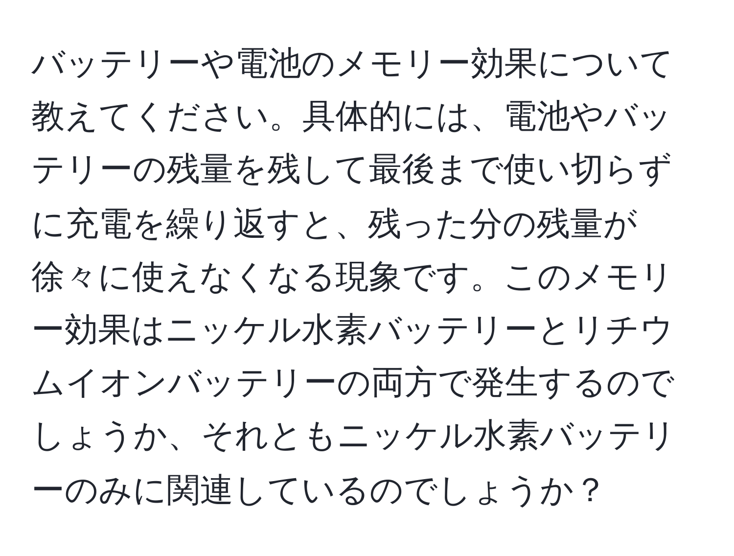 バッテリーや電池のメモリー効果について教えてください。具体的には、電池やバッテリーの残量を残して最後まで使い切らずに充電を繰り返すと、残った分の残量が徐々に使えなくなる現象です。このメモリー効果はニッケル水素バッテリーとリチウムイオンバッテリーの両方で発生するのでしょうか、それともニッケル水素バッテリーのみに関連しているのでしょうか？