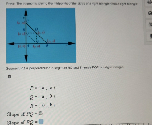 Prove: The segments joining the midpoints of the sides of a right triangle form a right triangle.
9
Segment PQ is perpendicular to segment RQ and Triangle PQR is a right triangle.
P=(a,c)
Q=(a,0)
R=(0,b)
Slope of PQ= uv/|w| 
Slope of RQ=□