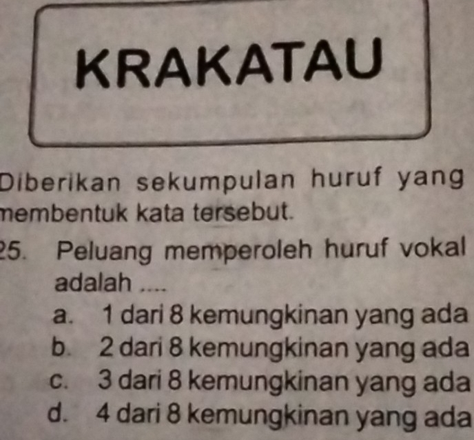 KRAKATAU
Diberikan sekumpulan huruf yang
membentuk kata tersebut.
25. Peluang memperoleh huruf vokal
adalah ....
a. 1 dari 8 kemungkinan yang ada
b. 2 dari 8 kemungkinan yang ada
c. 3 dari 8 kemungkinan yang ada
d. 4 dari 8 kemungkinan yang ada