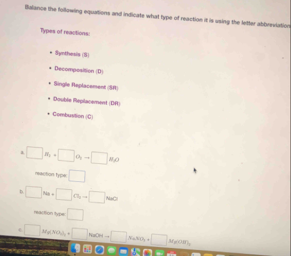 Balance the following equations and indicate what type of reaction it is using the letter abbreviation 
Types of reactions: 
Synthesis (S) 
Decomposition (D) 
Single Replacement (SR) 
Double Replacement (DR) 
Combustion (C) 
a. □ H_2+□ O_2to □ H_2O
reaction type: □
b. □ Na+□ Cl_2to □ NaCl
reaction type: □ 
C. □ Mg(NO_3)_2+□ NaOH □ NaNO_3+□ Mg(OH)_2