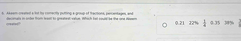 Akeem created a list by correctly putting a group of fractions, percentages, and
decimals in order from least to greatest value. Which list could be the one Akeem
created? 0.21 22%  1/4  0.35 38%  3/8 