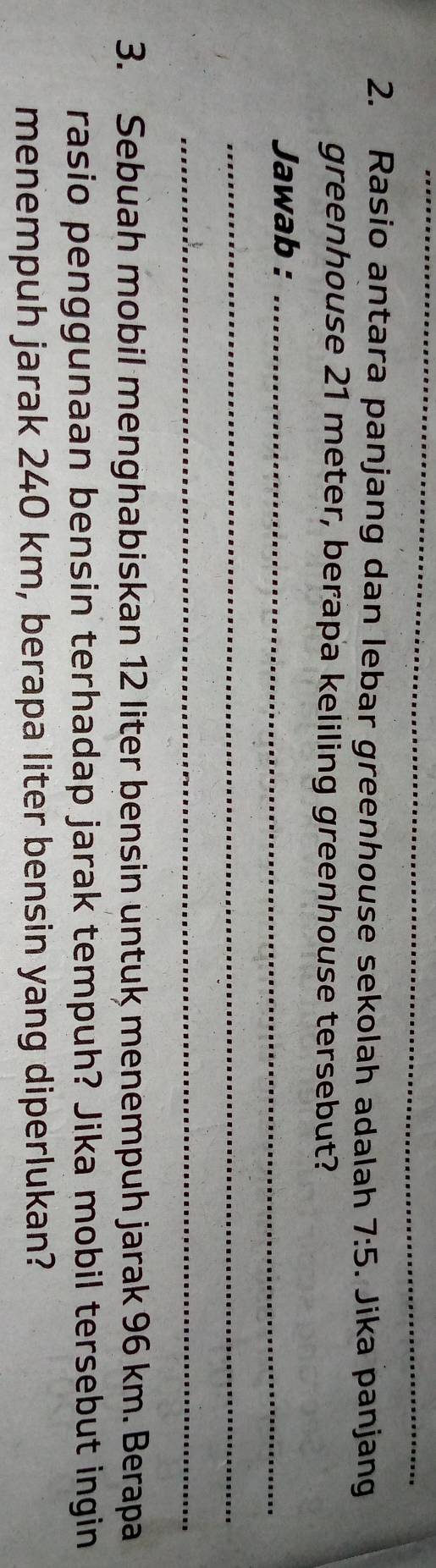 Rasio antara panjang dan lebar greenhouse sekolah adalah 7:5. Jika panjan 
greenhouse 21 meter, berapa keliling greenhouse tersebut? 
Jawab :_ 
_ 
_ 
3. Sebuah mobil menghabiskan 12 liter bensin untuk menempuh jarak 96 km. Berapa 
rasio penggunaan bensin terhadap jarak tempuh? Jika mobil tersebut ingin 
menempuh jarak 240 km, berapa liter bensin yang diperlukan?