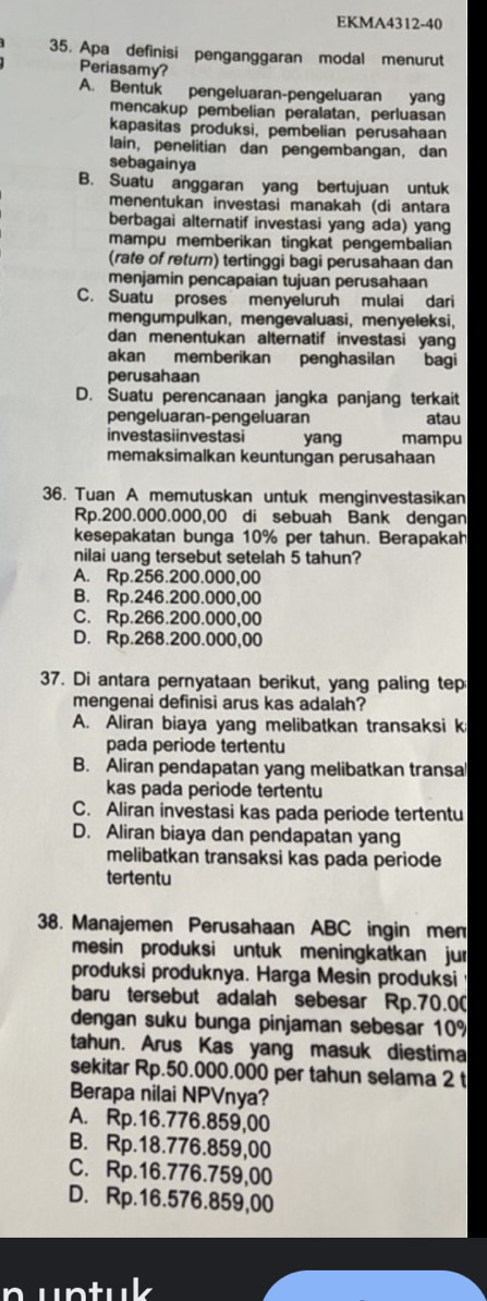 EKMA4312-40
35. Apa definisi penganggaran modal menurut
Periasamy?
A. Bentuk pengeluaran-pengeluaran yang
mencakup pembelian peralatan, perluasan
kapasitas produksi, pembelian perusahaan
lain, penelitian dan pengembangan, dan
sebagainya
B. Suatu anggaran yang bertujuan untuk
menentukan investasi manakah (di antara
berbagai alternatif investasi yang ada) yang
mampu memberikan tingkat pengembalian
(rate of return) tertinggi bagi perusahaan dan
menjamin pencapaian tujuan perusahaan
C. Suatu proses menyeluruh mulai dari
mengumpulkan, mengevaluasi, menyeleksi,
dan menentukan alternatif investasi yang
akan memberikan penghasilan bagi
perusahaan
D. Suatu perencanaan jangka panjang terkait
pengeluaran-pengeluaran atau
investasiinvestasi yang mampu
memaksimalkan keuntungan perusahaan
36. Tuan A memutuskan untuk menginvestasikan
Rp.200.000.000,00 di sebuah Bank dengan
kesepakatan bunga 10% per tahun. Berapakah
nilai uang tersebut setelah 5 tahun?
A. Rp.256.200.000,00
B. Rp.246.200.000,00
C. Rp.266.200.000,00
D. Rp.268.200.000,00
37. Di antara pernyataan berikut, yang paling tep
mengenai definisi arus kas adalah?
A. Aliran biaya yang melibatkan transaksi k
pada periode tertentu
B. Aliran pendapatan yang melibatkan transal
kas pada periode tertentu
C. Aliran investasi kas pada periode tertentu
D. Aliran biaya dan pendapatan yang
melibatkan transaksi kas pada periode
tertentu
38. Manajemen Perusahaan ABC ingin mem
mesin produksi untuk meningkatkan jur
produksi produknya. Harga Mesin produksi
baru tersebut adalah sebesar Rp.70.0(
dengan suku bunga pinjaman sebesar 10%
tahun. Arus Kas yang masuk diestima
sekitar Rp.50.000.000 per tahun selama 2 t
Berapa nilai NPVnya?
A. Rp.16.776.859,00
B. Rp.18.776.859,00
C. Rp.16.776.759,00
D. Rp.16.576.859,00
untuk