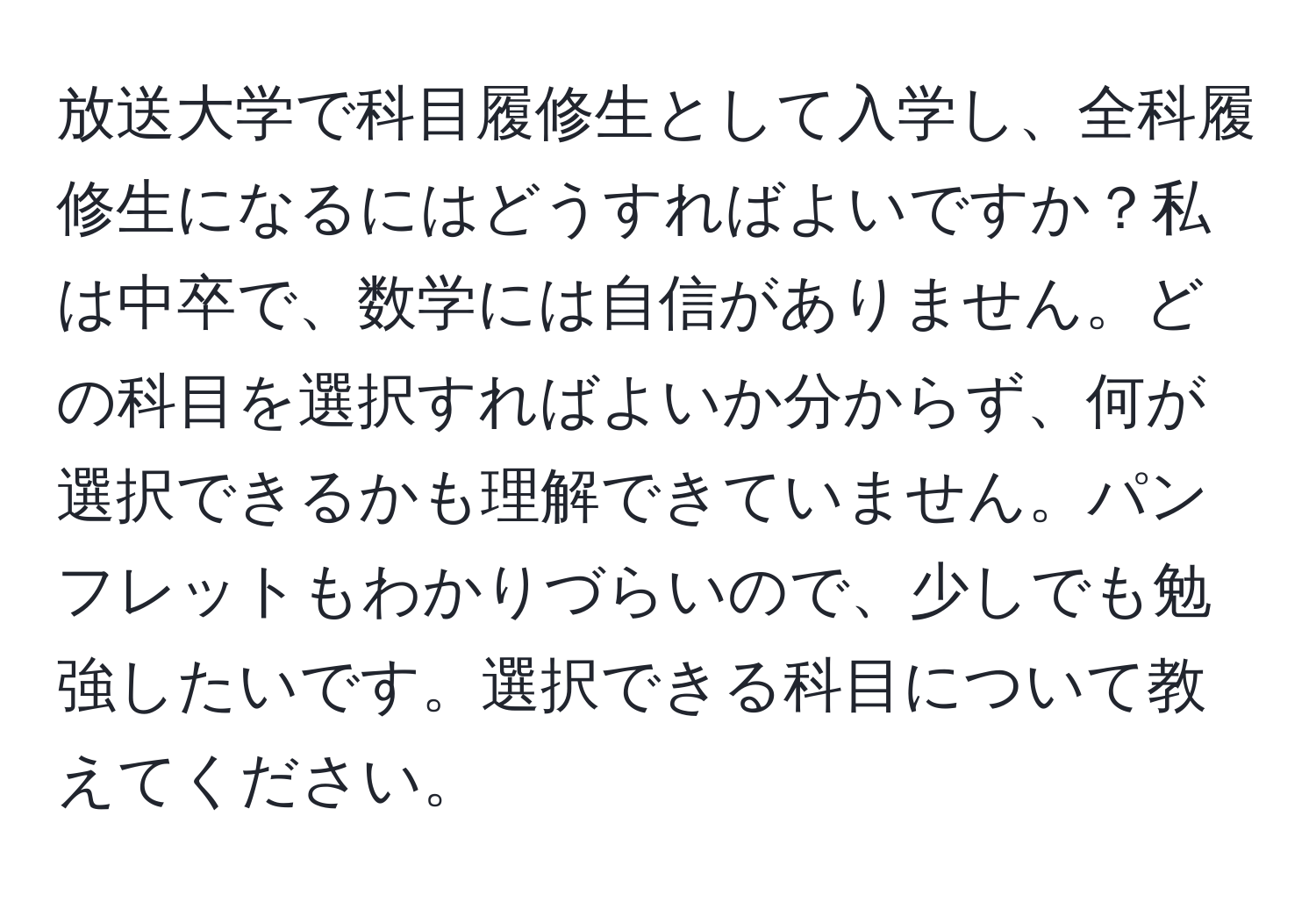 放送大学で科目履修生として入学し、全科履修生になるにはどうすればよいですか？私は中卒で、数学には自信がありません。どの科目を選択すればよいか分からず、何が選択できるかも理解できていません。パンフレットもわかりづらいので、少しでも勉強したいです。選択できる科目について教えてください。